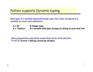 Python supports Dynamic typing
Data type of a variable depend/change upon the value assigned to a
variable on each next statement.
X = 25
X = “Python”
# integer type
# x variable data type change to string on just next line
Now programmer should be aware that not to write like this:
Y = X / 5 # error !! String cannot be divided
 