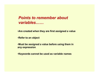 Points to remember about
variables……
•Are created when they are first assigned a value
•Refer to an object
•Refer to an object
•Must be assigned a value before using them in
any expression
•Keywords cannot be used as variable names
 