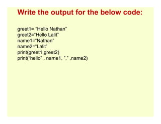 Write the output for the below code:
greet1= “Hello Nathan”
greet2=“Hello Lalit”
name1=“Nathan”
name2=“Lalit”
print(greet1,greet2)
print(“hello” , name1, ”,” ,name2)
 