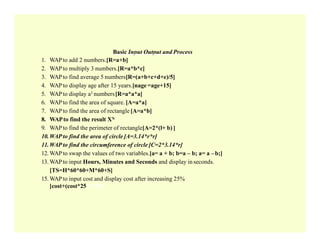 Basic Input Output and Process
1. WAPto add 2 numbers.[R=a+b]
2. WAPto multiply 3 numbers.[R=a*b*c]
3. WAPto find average 5 numbers[R=(a+b+c+d+e)/5]
4. WAPto display age after 15 years.[nage =age+15]
5. WAPto display a3 numbers[R=a*a*a]
6. WAPto find the area of square. [A=a*a]
7. WAPto find the area of rectangle [A=a*b]
8. WAPto find the result XN
9. WAPto find the perimeter of rectangle[A=2*(l+ b) ]
10.WAPto find the area of circle [A=3.14*r*r]
11.WAPto find the circumference of circle [C=2*3.14*r]
12. WAPto swap the values of two variables.[a= a + b; b=a – b; a= a –b;]
13. WAPto input Hours, Minutes and Seconds and display inseconds.
[TS=H*60*60+M*60+S]
15. WAPto input cost and display cost after increasing 25%
[cost+(cost*25)]/100]
 
