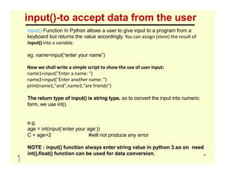 input()-to accept data from the user
input() Function In Python allows a user to give input to a program from a
keyboard but returns the value accordingly. You can assign (store) the result of
input() into a variable.
eg. name=input(“enter your name”)
Now we shall write a simple script to show the use of user input:
name1=input("Enter a name: ")
name2=input("Enter another name: ")
print(name1,"and",name2,"are friends")
print(name1,"and",name2,"are friends")
The return type of input() is string type, so to convert the input into numeric
form, we use int()
e.g.
age = int(input(‘enter your age’))
C = age+2 #will not produce any error
NOTE : input() function always enter string value in python 3.so on need
int(),float() function can be used for data conversion.
 