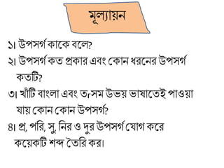 মূলযায়ন
১।উপসগগোকে বকল?
২।উপসগগেত প্রোর এবাং মোন ধ্রকনর উপসগগ
েতটি?
৩। খাাঁ টি বাাংলা এবাং তrসমউভয়ভার্াকতই পাওয়া
য্ায় মোন মোন উপসগগ?
৪।প্র,পবর, সু,বনর ও দুর উপসগগময্াগ েকর
েকয়েটি শব্দ ততবরের।
 