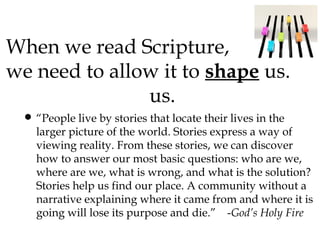 When we read Scripture,
we need to allow it to shape us.
us.
• “People live by stories that locate their lives in the

larger picture of the world. Stories express a way of
viewing reality. From these stories, we can discover
how to answer our most basic questions: who are we,
where are we, what is wrong, and what is the solution?
Stories help us find our place. A community without a
narrative explaining where it came from and where it is
going will lose its purpose and die.” -God’s Holy Fire

 