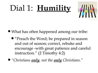 Dial 1: Humility
•What has often happened among our tribe:
•“Preach the Word; be prepared in season

and out of season; correct, rebuke and
encourage -with great patience and careful
instruction.” (2 Timothy 4:2)

•“Christians only, not the only Christians.”

 