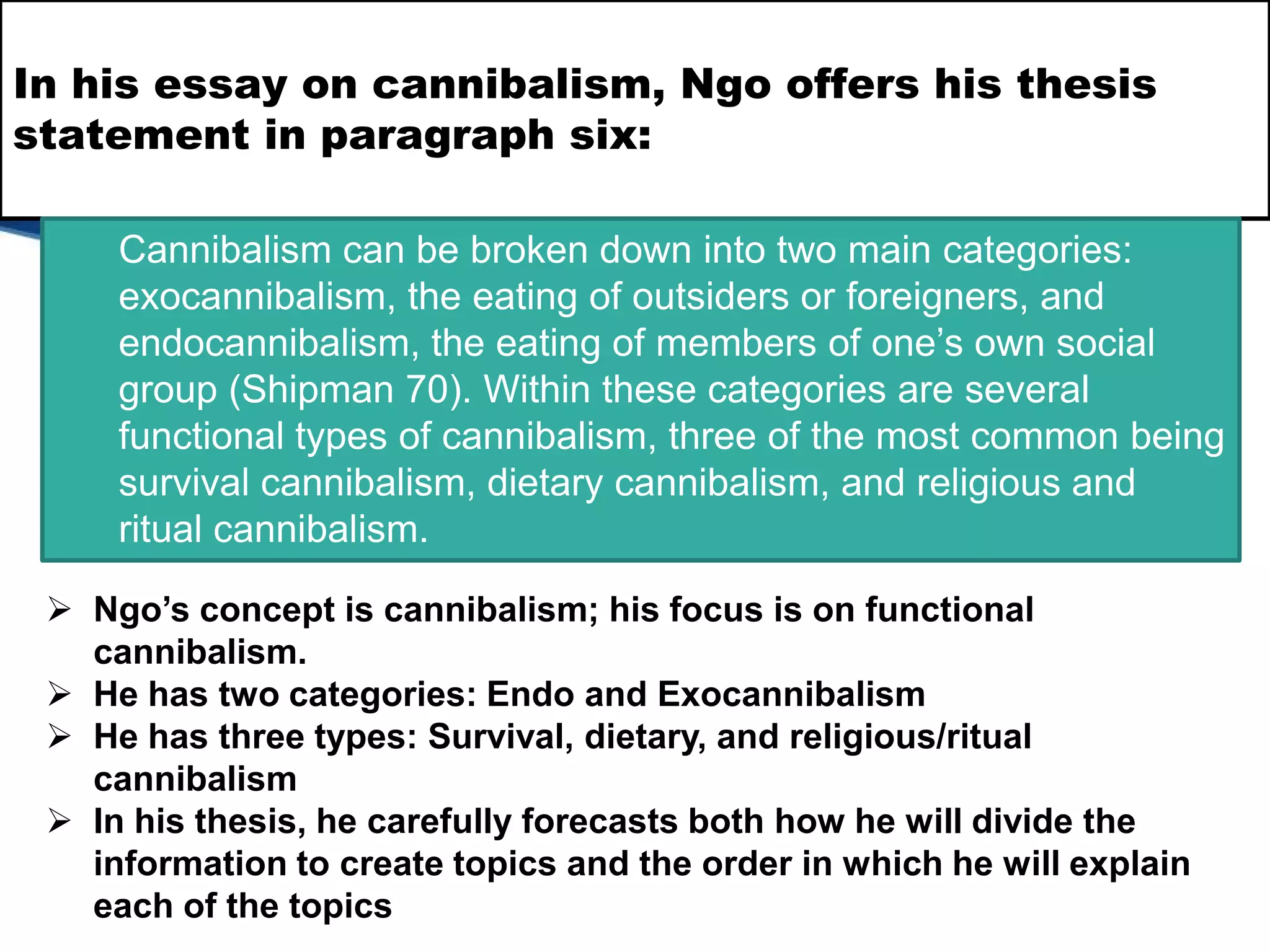 In his essay on cannibalism, Ngo offers his thesis
statement in paragraph six:
Cannibalism can be broken down into two main categories:
exocannibalism, the eating of outsiders or foreigners, and
endocannibalism, the eating of members of one’s own social
group (Shipman 70). Within these categories are several
functional types of cannibalism, three of the most common being
survival cannibalism, dietary cannibalism, and religious and
ritual cannibalism.
 Ngo’s concept is cannibalism; his focus is on functional
cannibalism.
 He has two categories: Endo and Exocannibalism
 He has three types: Survival, dietary, and religious/ritual
cannibalism
 In his thesis, he carefully forecasts both how he will divide the
information to create topics and the order in which he will explain
each of the topics
 