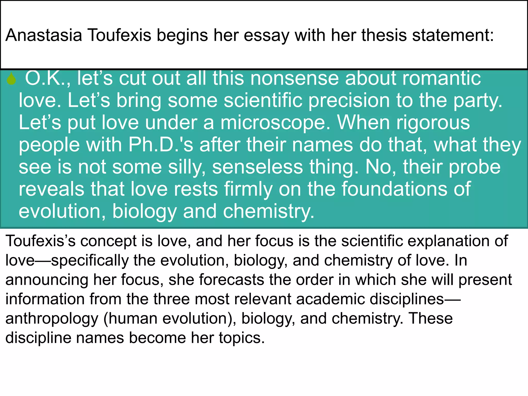 S O.K., let’s cut out all this nonsense about romantic
love. Let’s bring some scientific precision to the party.
Let’s put love under a microscope. When rigorous
people with Ph.D.'s after their names do that, what they
see is not some silly, senseless thing. No, their probe
reveals that love rests firmly on the foundations of
evolution, biology and chemistry.
Toufexis’s concept is love, and her focus is the scientific explanation of
love—specifically the evolution, biology, and chemistry of love. In
announcing her focus, she forecasts the order in which she will present
information from the three most relevant academic disciplines—
anthropology (human evolution), biology, and chemistry. These
discipline names become her topics.
Anastasia Toufexis begins her essay with her thesis statement:
 