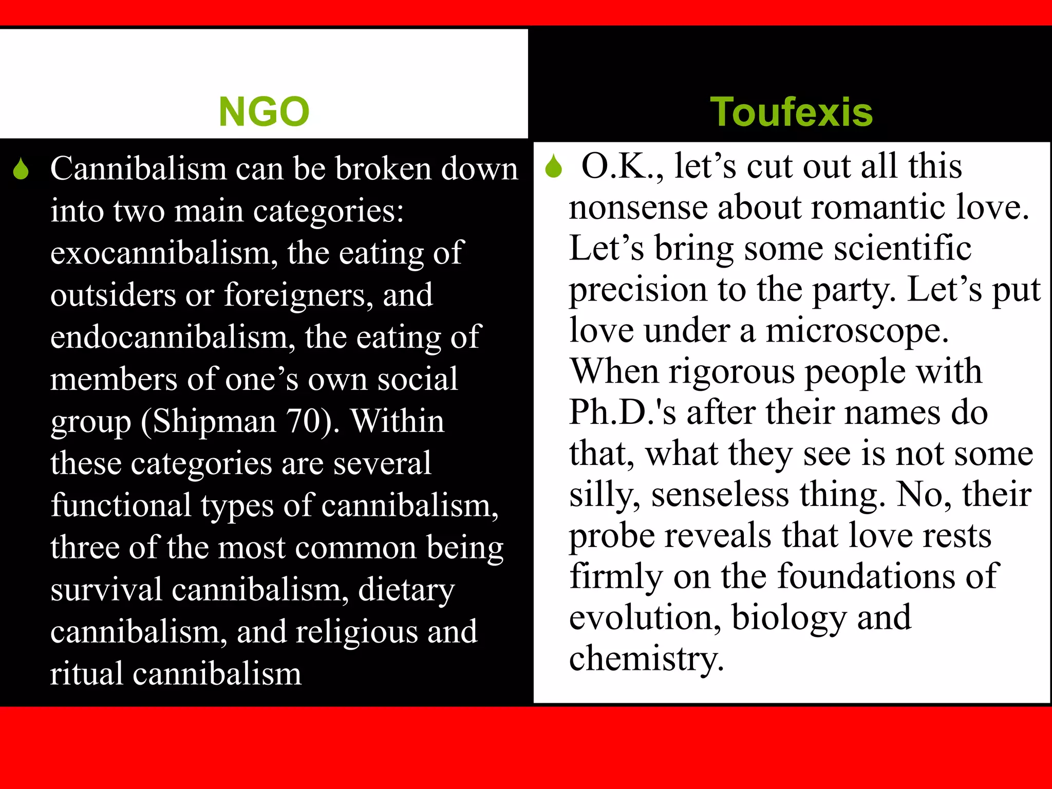 NGO
S Cannibalism can be broken down
into two main categories:
exocannibalism, the eating of
outsiders or foreigners, and
endocannibalism, the eating of
members of one’s own social
group (Shipman 70). Within
these categories are several
functional types of cannibalism,
three of the most common being
survival cannibalism, dietary
cannibalism, and religious and
ritual cannibalism
Toufexis
S O.K., let’s cut out all this
nonsense about romantic love.
Let’s bring some scientific
precision to the party. Let’s put
love under a microscope.
When rigorous people with
Ph.D.'s after their names do
that, what they see is not some
silly, senseless thing. No, their
probe reveals that love rests
firmly on the foundations of
evolution, biology and
chemistry.
 