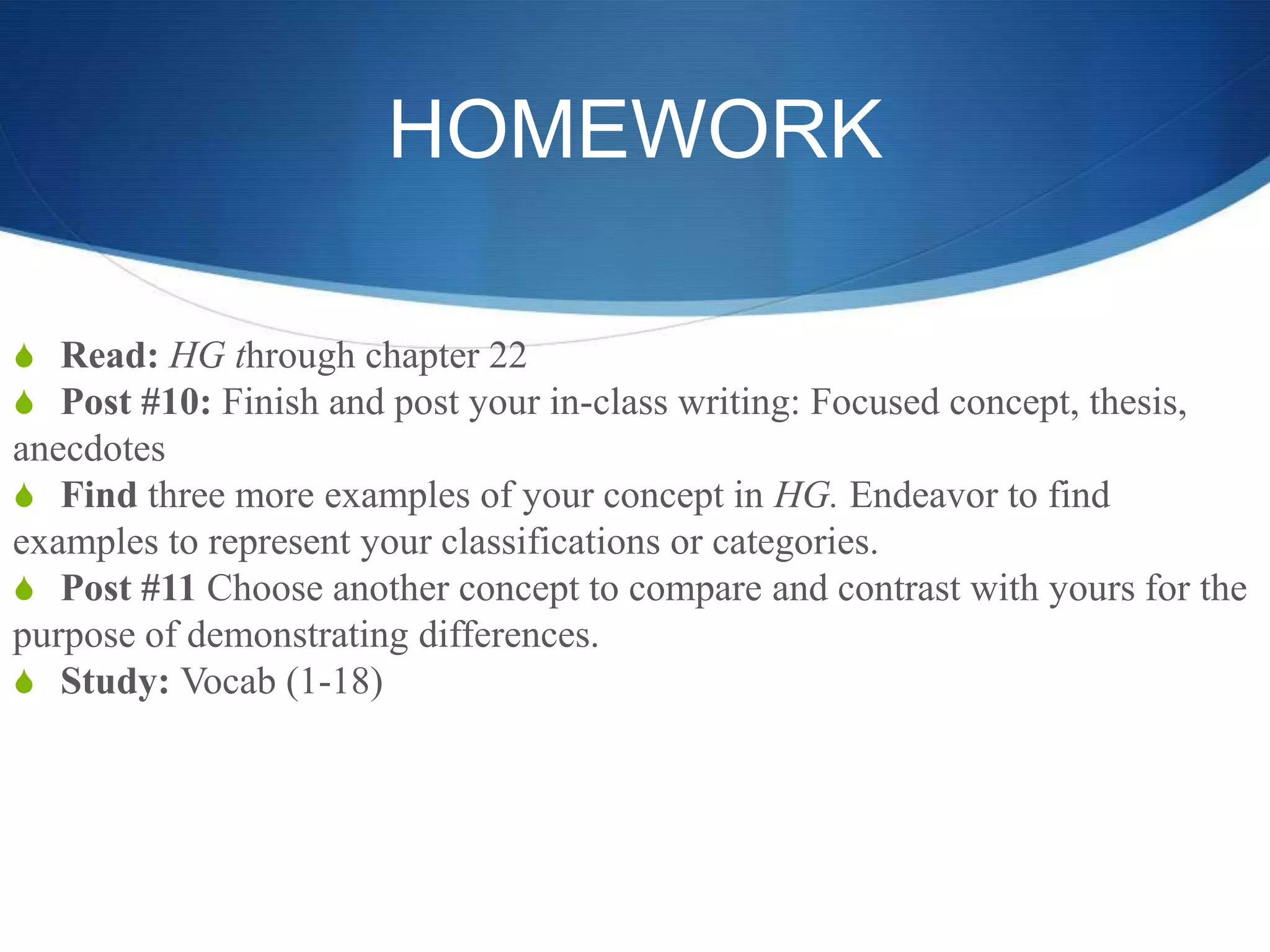 HOMEWORK
S Read: HG through chapter 22
S Post #10: Finish and post your in-class writing: Focused concept, thesis,
anecdotes
S Find three more examples of your concept in HG. Endeavor to find
examples to represent your classifications or categories.
S Post #11 Choose another concept to compare and contrast with yours for the
purpose of demonstrating differences.
S Study: Vocab (1-18)
 