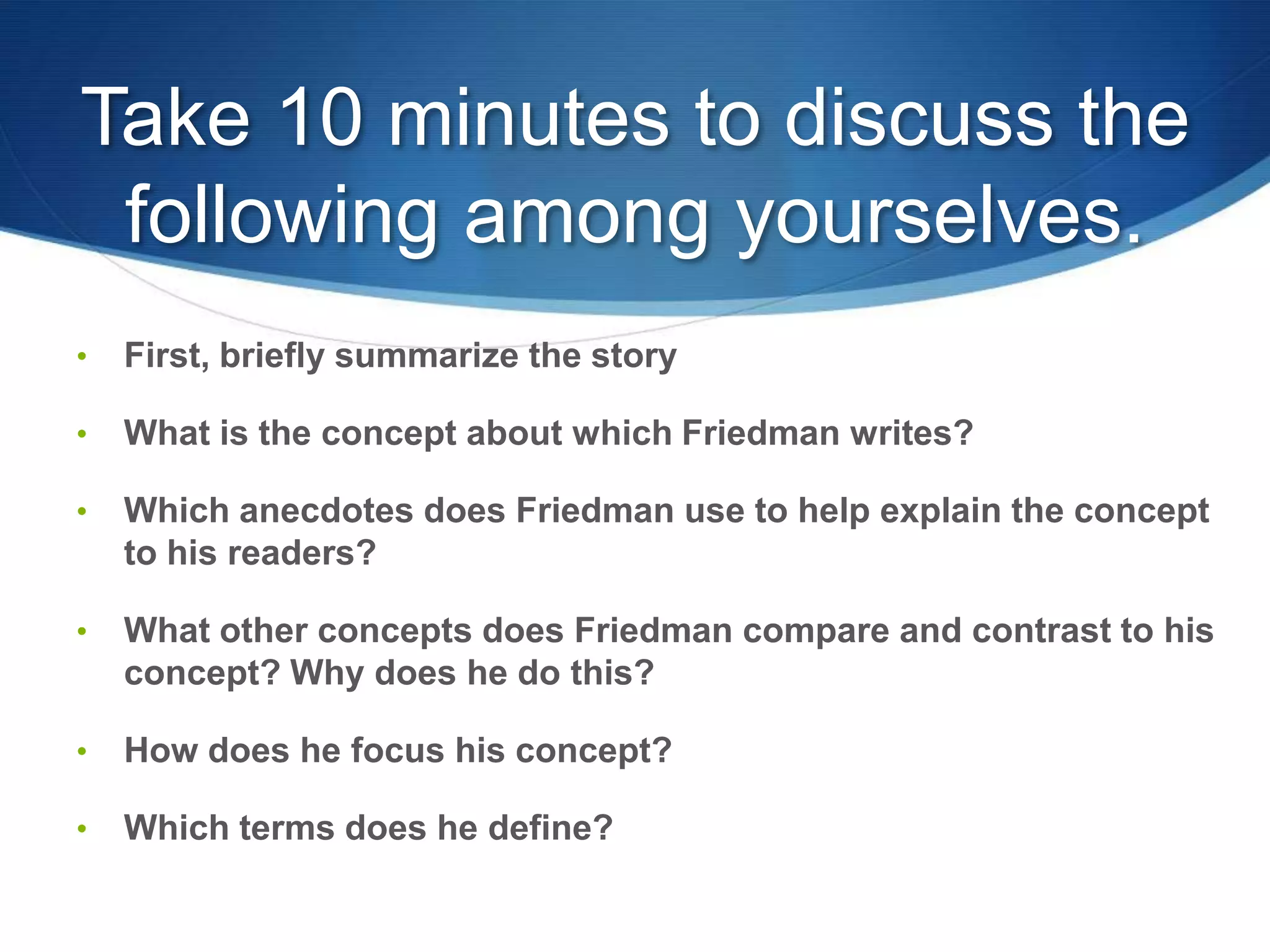 Take 10 minutes to discuss the
following among yourselves.
• First, briefly summarize the story
• What is the concept about which Friedman writes?
• Which anecdotes does Friedman use to help explain the concept
to his readers?
• What other concepts does Friedman compare and contrast to his
concept? Why does he do this?
• How does he focus his concept?
• Which terms does he define?
 