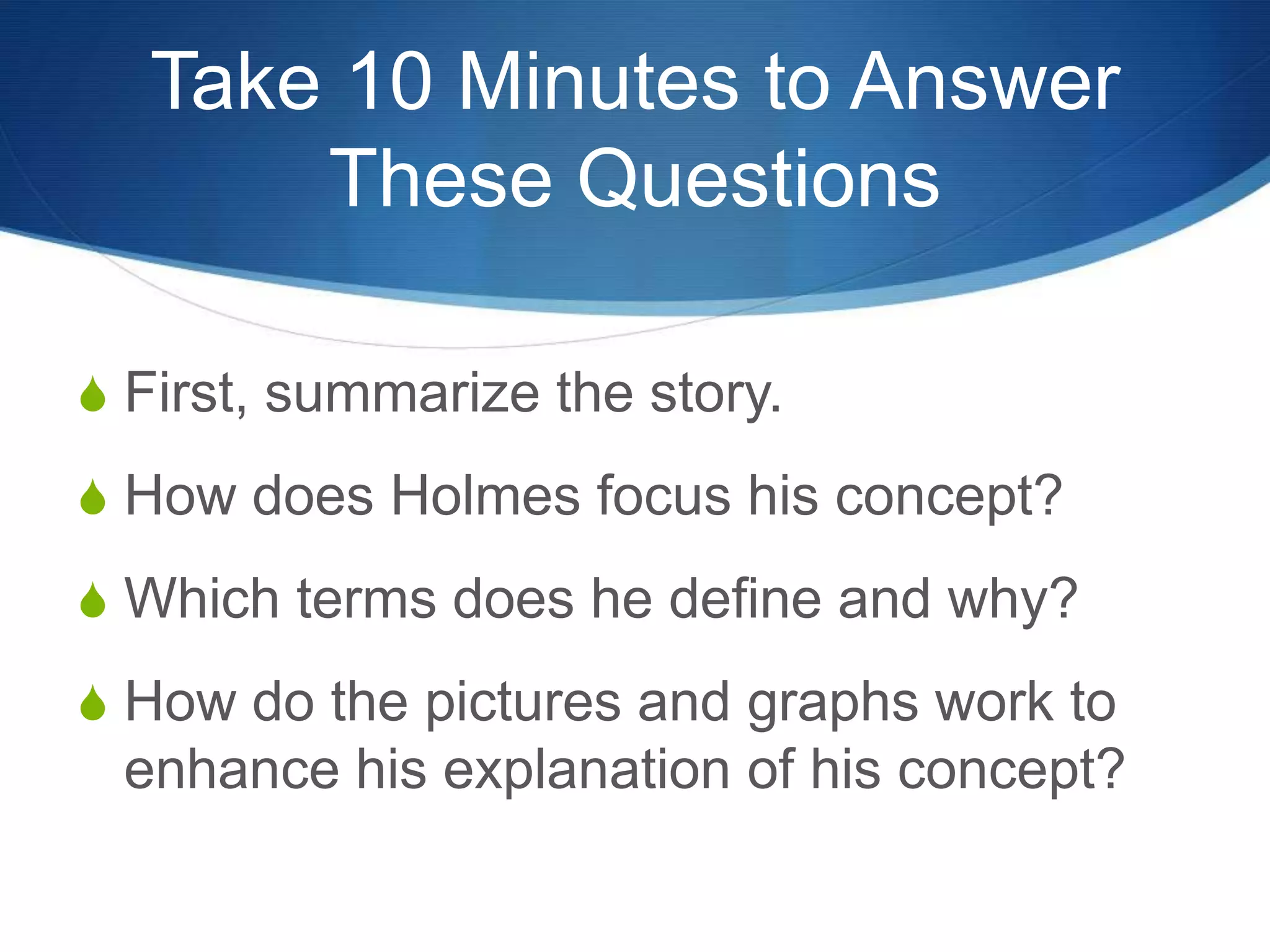 Take 10 Minutes to Answer
These Questions
S First, summarize the story.
S How does Holmes focus his concept?
S Which terms does he define and why?
S How do the pictures and graphs work to
enhance his explanation of his concept?
 