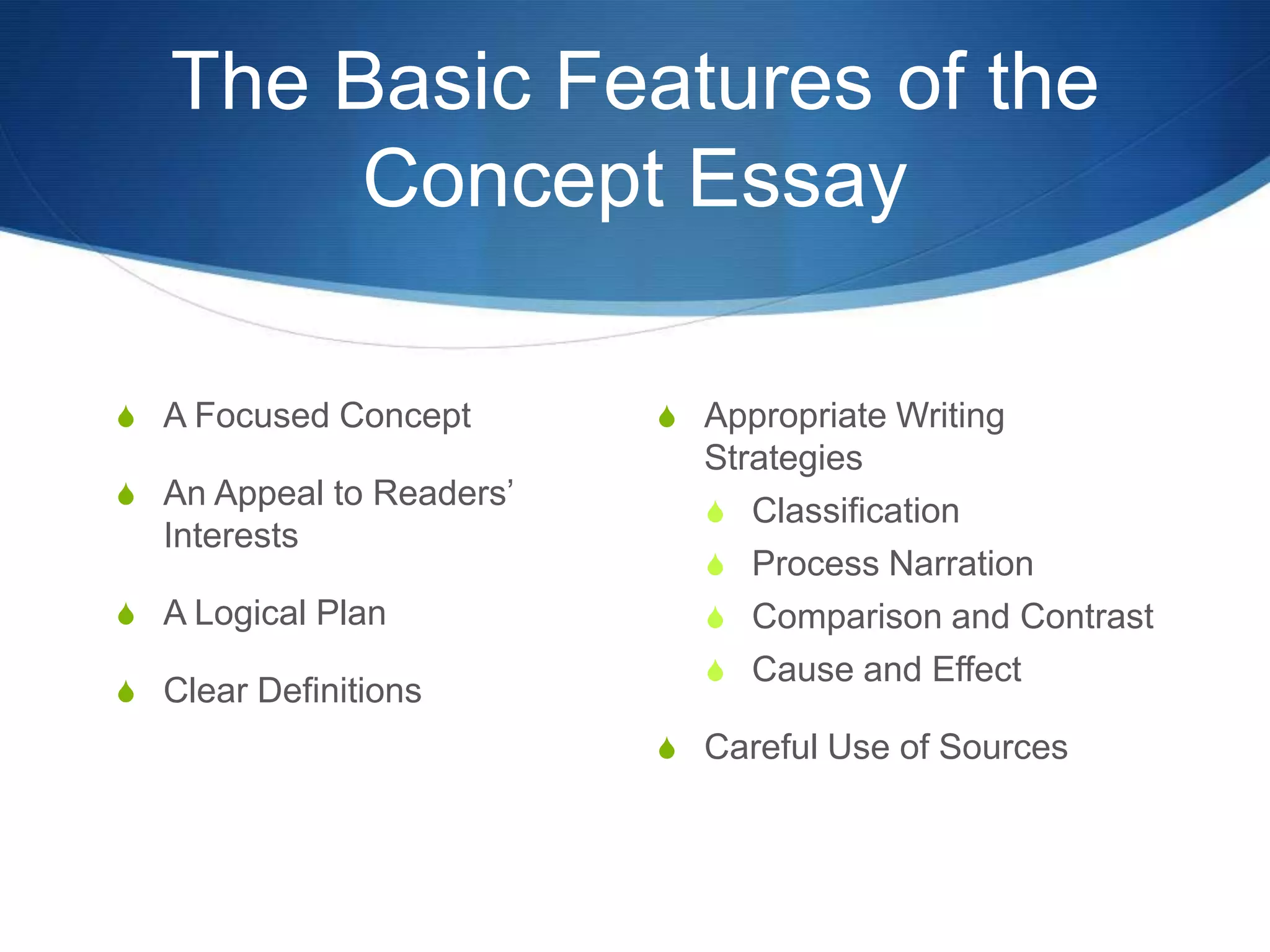 The Basic Features of the
Concept Essay
S A Focused Concept
S An Appeal to Readers’
Interests
S A Logical Plan
S Clear Definitions
S Appropriate Writing
Strategies
S Classification
S Process Narration
S Comparison and Contrast
S Cause and Effect
S Careful Use of Sources
 