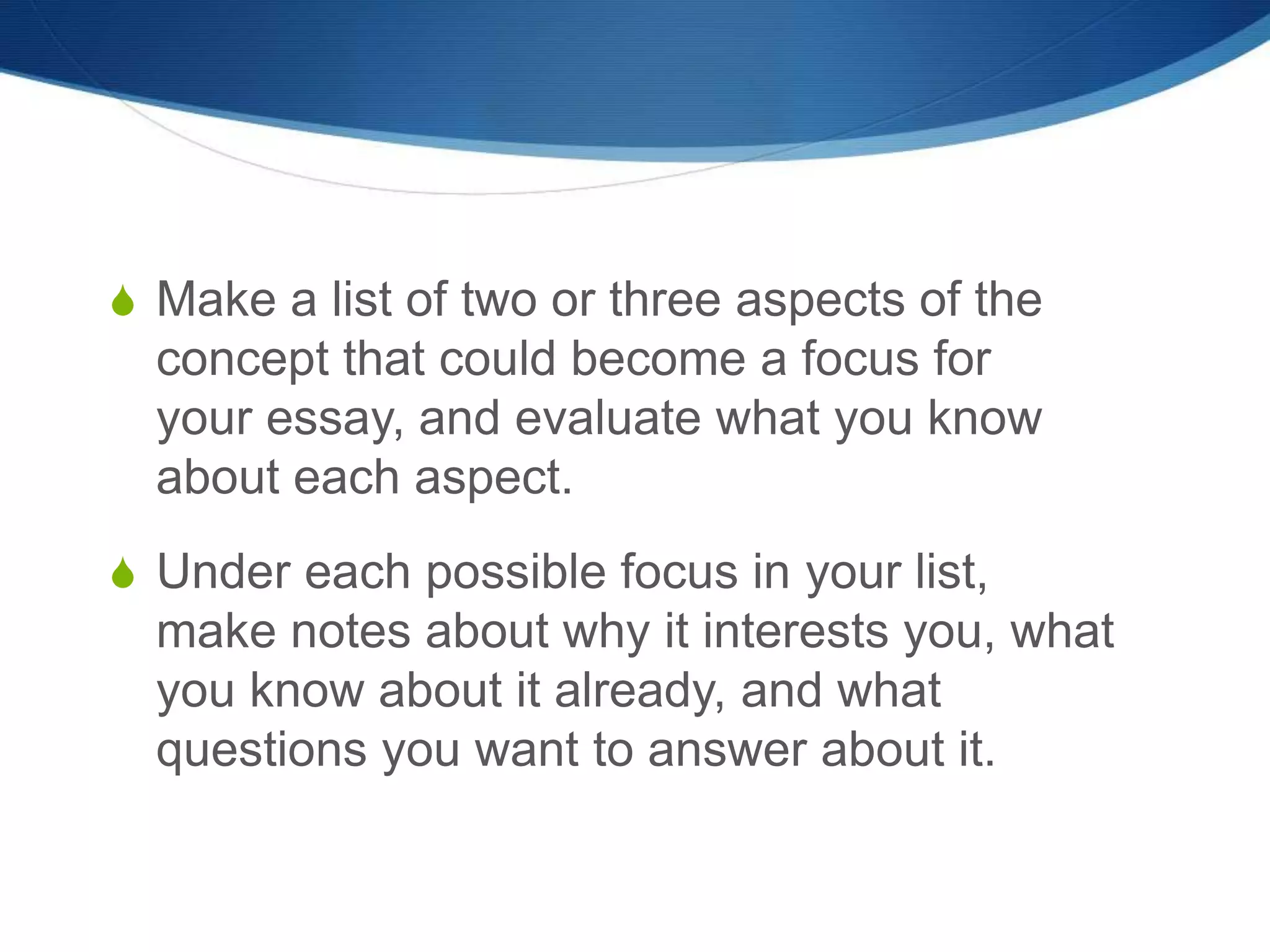 S Make a list of two or three aspects of the
concept that could become a focus for
your essay, and evaluate what you know
about each aspect.
S Under each possible focus in your list,
make notes about why it interests you, what
you know about it already, and what
questions you want to answer about it.
 