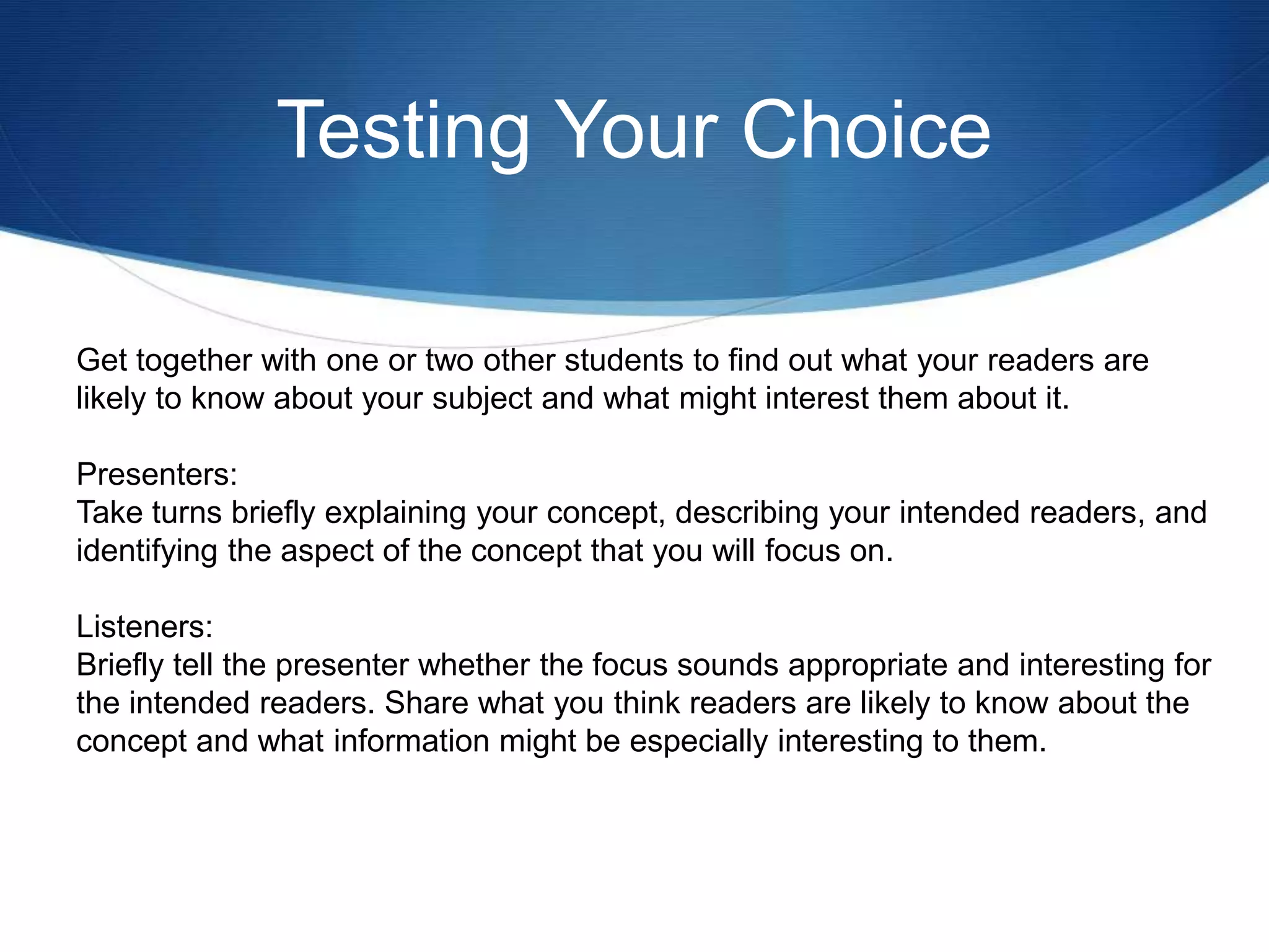 Testing Your Choice
Get together with one or two other students to find out what your readers are
likely to know about your subject and what might interest them about it.
Presenters:
Take turns briefly explaining your concept, describing your intended readers, and
identifying the aspect of the concept that you will focus on.
Listeners:
Briefly tell the presenter whether the focus sounds appropriate and interesting for
the intended readers. Share what you think readers are likely to know about the
concept and what information might be especially interesting to them.
 