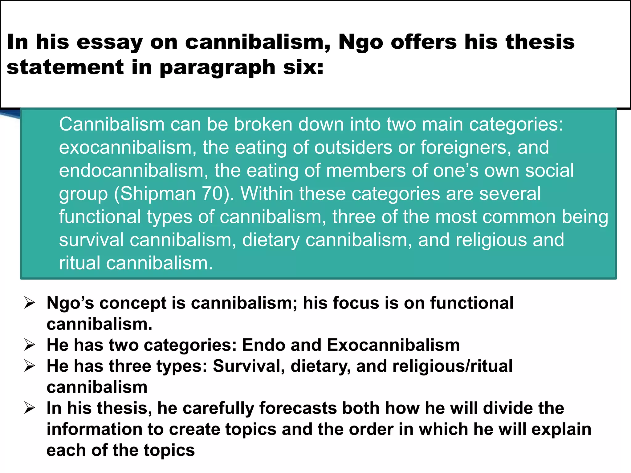In his essay on cannibalism, Ngo offers his thesis
statement in paragraph six:
Cannibalism can be broken down into two main categories:
exocannibalism, the eating of outsiders or foreigners, and
endocannibalism, the eating of members of one’s own social
group (Shipman 70). Within these categories are several
functional types of cannibalism, three of the most common being
survival cannibalism, dietary cannibalism, and religious and
ritual cannibalism.
 Ngo’s concept is cannibalism; his focus is on functional
cannibalism.
 He has two categories: Endo and Exocannibalism
 He has three types: Survival, dietary, and religious/ritual
cannibalism
 In his thesis, he carefully forecasts both how he will divide the
information to create topics and the order in which he will explain
each of the topics
 