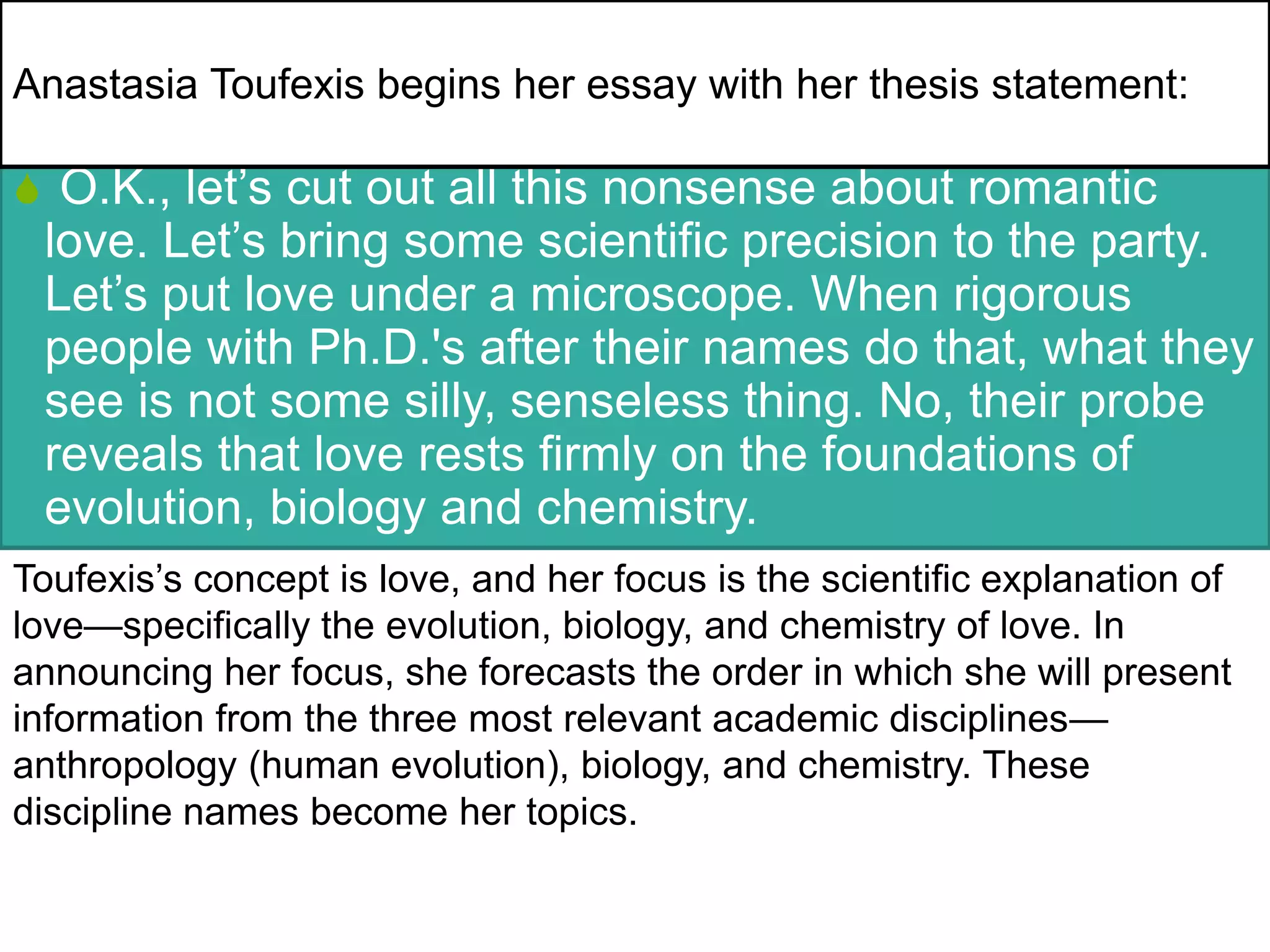 S O.K., let’s cut out all this nonsense about romantic
love. Let’s bring some scientific precision to the party.
Let’s put love under a microscope. When rigorous
people with Ph.D.'s after their names do that, what they
see is not some silly, senseless thing. No, their probe
reveals that love rests firmly on the foundations of
evolution, biology and chemistry.
Toufexis’s concept is love, and her focus is the scientific explanation of
love—specifically the evolution, biology, and chemistry of love. In
announcing her focus, she forecasts the order in which she will present
information from the three most relevant academic disciplines—
anthropology (human evolution), biology, and chemistry. These
discipline names become her topics.
Anastasia Toufexis begins her essay with her thesis statement:
 