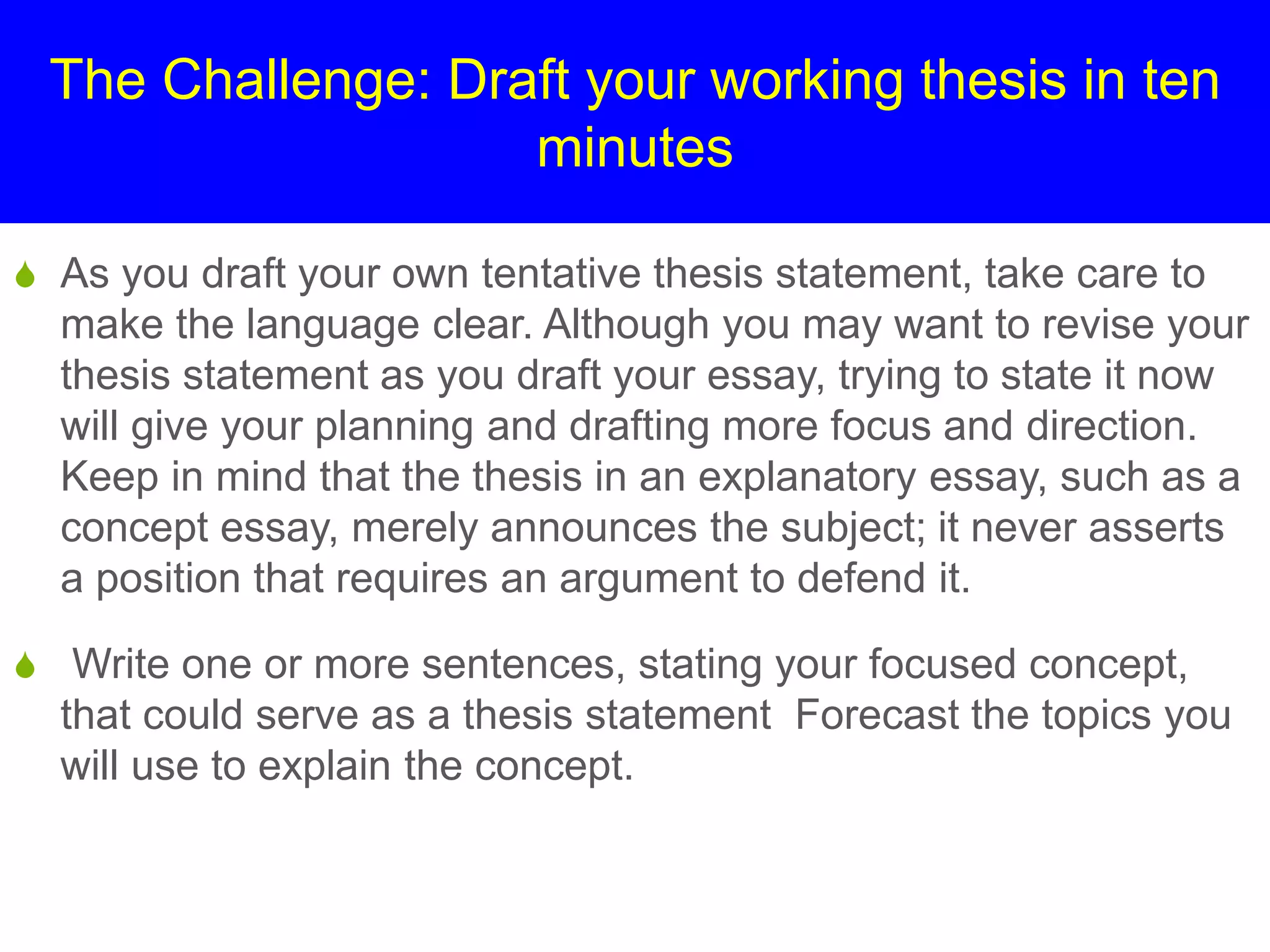 The Challenge: Draft your working thesis in ten
minutes
S As you draft your own tentative thesis statement, take care to
make the language clear. Although you may want to revise your
thesis statement as you draft your essay, trying to state it now
will give your planning and drafting more focus and direction.
Keep in mind that the thesis in an explanatory essay, such as a
concept essay, merely announces the subject; it never asserts
a position that requires an argument to defend it.
S Write one or more sentences, stating your focused concept,
that could serve as a thesis statement Forecast the topics you
will use to explain the concept.
 