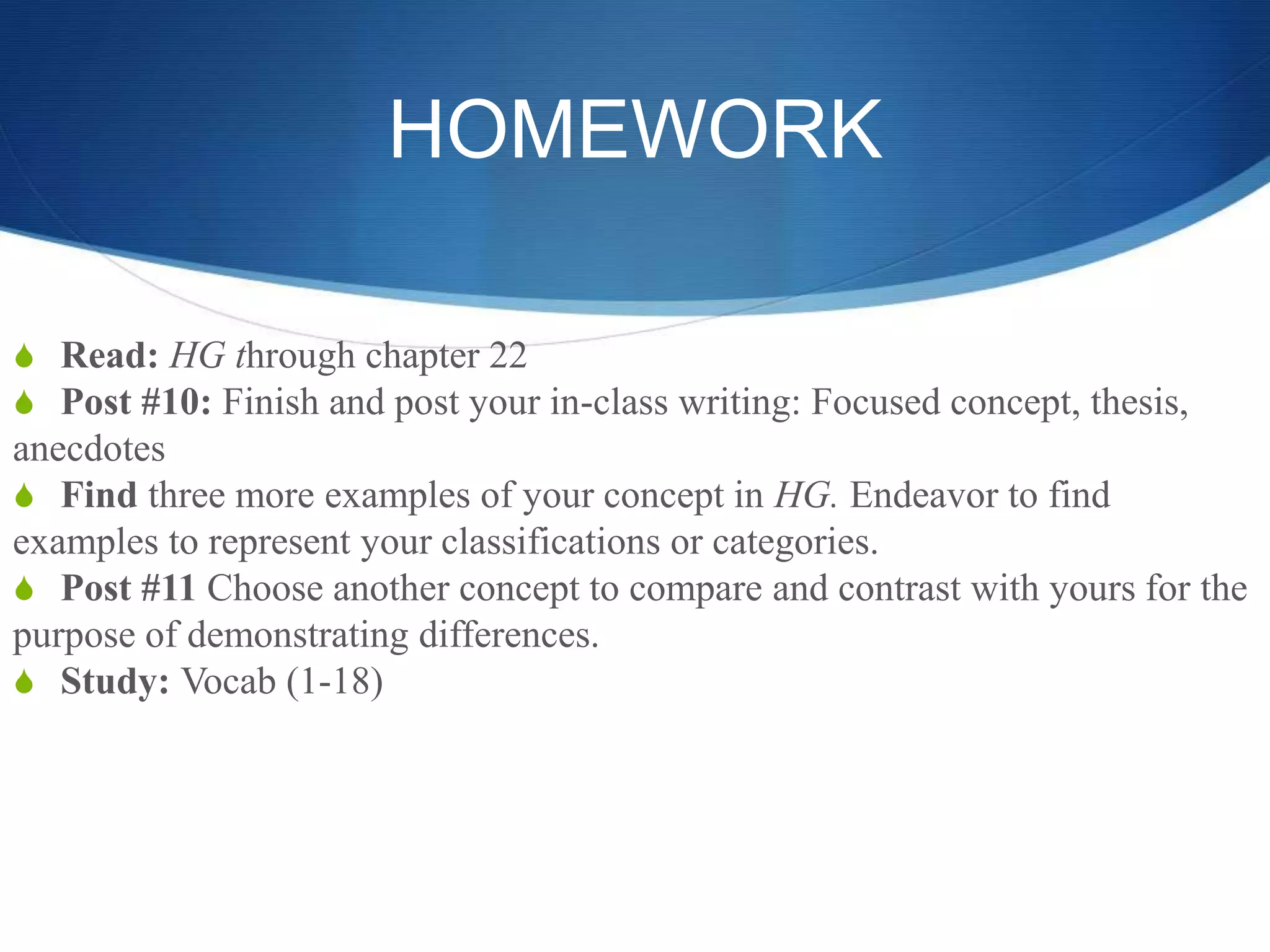 HOMEWORK
S Read: HG through chapter 22
S Post #10: Finish and post your in-class writing: Focused concept, thesis,
anecdotes
S Find three more examples of your concept in HG. Endeavor to find
examples to represent your classifications or categories.
S Post #11 Choose another concept to compare and contrast with yours for the
purpose of demonstrating differences.
S Study: Vocab (1-18)
 