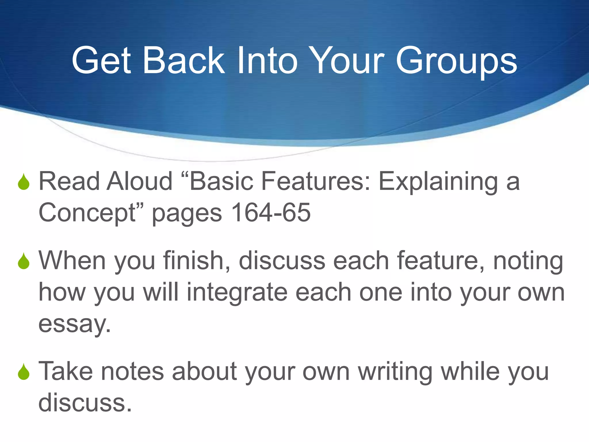 Get Back Into Your Groups
S Read Aloud “Basic Features: Explaining a
Concept” pages 164-65
S When you finish, discuss each feature, noting
how you will integrate each one into your own
essay.
S Take notes about your own writing while you
discuss.
 