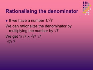Rationalising the denominator
 If we have a number 1/√7
We can rationalize the denominator by
multiplying the number by √7
We get 1/√7 x √7/ √7
√7/ 7
 