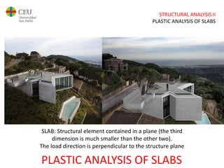 STRUCTURAL ANALYSIS II
PLASTIC ANALYSIS OF SLABS
PLASTIC ANALYSIS OF SLABS
SLAB: Structural element contained in a plane (the third
dimension is much smaller than the other two).
The load direction is perpendicular to the structure plane
 