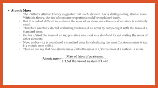  Atomic Mass
• The Dalton’s Atomic Theory suggested that each element has a distinguishing atomic mass.
With this theory, the law of constant proportions could be explained easily.
• But it is indeed difficult to evaluate the mass of an atom since the size of an atom is relatively
small.
• Therefore scientists started evaluating the mass of an atom by comparing it with the mass of a
standard atom.
• Earlier 1/16 of the mass of an oxygen atom was used as a standard for calculating the mass of
other elements.
• Now, carbon - 12 is considered a standard atom for calculating the mass. Its atomic mass is 12u
(12 atomic mass units).
• Thus we can say that one atomic mass unit is the mass of 1/12 the mass of a carbon-12 atom.
 