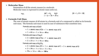  Molecular Mass
Summation of all the atomic masses in a molecule
Molecular mass is expressed in atomic mass units (u).
 Formula Unit Mass
The sum of atomic masses of all atoms in a formula unit of a compound is called as its formula
unit mass. The formula unit mass is used in case of substances that constitute ions.
 