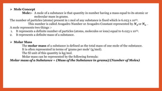  Mole Concept
Mole:- A mole of a substance is that quantity in number having a mass equal to its atomic or
molecular mass in grams.
The number of particles (atoms) present in 1 mol of any substance is fixed which is 6.023 x 1023.
This number is called Avagadro Number or Avagadro Constant represented by NA or N0 .
A mole represents two things :-
1. It represents a definite number of particles (atoms, molecules or ions) equal to 6.023 x 1023.
2. It represents a definite mass of a substance.
 Molar Mass
The molar mass of a substance is defined as the total mass of one mole of the substance.
It is often represented in terms of ‘grams per mole’ (g/mol).
The SI unit of this quantity is kg/mol.
Molar mass can be represented by the following formula:
Molar mass of a Substance = (Mass of the Substance in grams)/(Number of Moles)
 