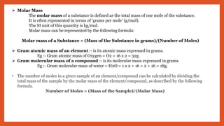  Molar Mass
The molar mass of a substance is defined as the total mass of one mole of the substance.
It is often represented in terms of ‘grams per mole’ (g/mol).
The SI unit of this quantity is kg/mol.
Molar mass can be represented by the following formula:
Molar mass of a Substance = (Mass of the Substance in grams)/(Number of Moles)
 Gram atomic mass of an element :- is its atomic mass expressed in grams.
Eg :- Gram atomic mass of Oxygen = O2 = 16 x 2 = 32g.
 Gram molecular mass of a compound :- is its molecular mass expressed in grams.
Eg :- Gram molecular mass of water = H2O = 1 x 2 + 16 = 2 + 16 = 18g.
• The number of moles in a given sample of an element/compound can be calculated by dividing the
total mass of the sample by the molar mass of the element/compound, as described by the following
formula.
Number of Moles = (Mass of the Sample)/(Molar Mass)
 