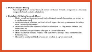  Dalton’s Atomic Theory
According to Dalton’s atomic theory, all matter, whether an element, a compound or a mixture is
composed of small particles called atoms
 Postulates Of Dalton’s Atomic Theory
• Matter is made up of extremely small indivisible particles called atoms that can neither be
created nor destroyed.
• Atoms of the same substance are identical in all aspects, i.e., they possess same size, shape,
mass, chemical properties etc.
• Atoms of different substances are different in all aspects, i.e., they possess different size,
shape, mass etc.
• Atom is the smallest particle that takes part in a chemical reaction.
• Atoms of different elements combine with each other in a simple whole number ratio to
form compound.
• The relative number and kinds of atoms are constant in a given compound.
 