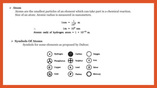  Atom
Atoms are the smallest particles of an element which can take part in a chemical reaction.
Size of an atom: Atomic radius is measured in nanometers.
 Symbols Of Atoms
Symbols for some elements as proposed by Dalton:
 