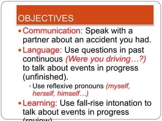 OBJECTIVES
 Communication: Speak with a
  partner about an accident you had.
 Language: Use questions in past
  continuous (Were you driving…?)
  to talk about events in progress
  (unfinished).
    Use reflexive pronouns (myself,
    herself, himself…)
 Learning: Use fall-rise intonation to
 talk about events in progress
 