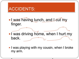 ACCIDENTS:

 I was having lunch, and I cut my
 finger.

 I was driving home, when I hurt my
 back.

 I was playing with my cousin, when I broke
 my arm.
 