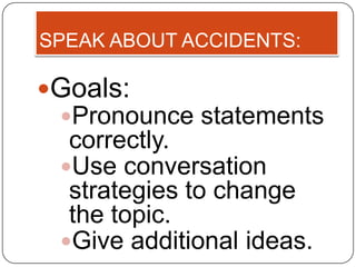 SPEAK ABOUT ACCIDENTS:

Goals:
 Pronounce statements
  correctly.
 Use conversation
  strategies to change
  the topic.
 Give additional ideas.
 