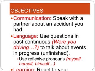 OBJECTIVES
 Communication: Speak with a
  partner about an accident you
  had.
 Language: Use questions in
  past continuous (Were you
  driving…?) to talk about events
  in progress (unfinished).
   Use reflexive pronouns (myself,
   herself, himself…)
 