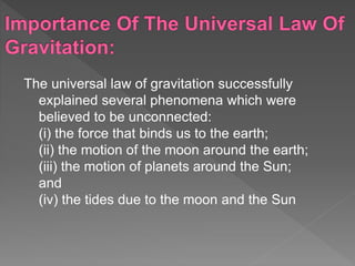 The universal law of gravitation successfully
explained several phenomena which were
believed to be unconnected:
(i) the force that binds us to the earth;
(ii) the motion of the moon around the earth;
(iii) the motion of planets around the Sun;
and
(iv) the tides due to the moon and the Sun
 