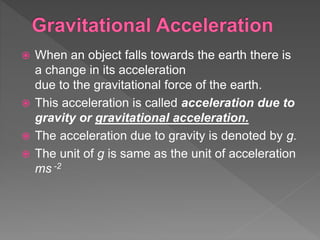  When an object falls towards the earth there is
a change in its acceleration
due to the gravitational force of the earth.
 This acceleration is called acceleration due to
gravity or gravitational acceleration.
 The acceleration due to gravity is denoted by g.
 The unit of g is same as the unit of acceleration
ms -2
 