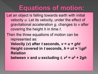 Let an object is falling towards earth with initial
velocity u. Let its velocity, under the effect of
gravitational acceleration g, changes to v after
covering the height h in time t.
Then the three equations of motion can be
represented as:
Velocity (v) after t seconds, v = u + ght
Height covered in t seconds, h = ut + ½gt2
Relation
between v and u excluding t, v2 = u2 + 2gh
 