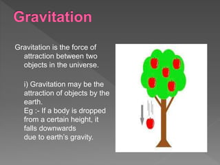 Gravitation is the force of
attraction between two
objects in the universe.
i) Gravitation may be the
attraction of objects by the
earth.
Eg :- If a body is dropped
from a certain height, it
falls downwards
due to earth’s gravity.
 