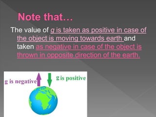 The value of g is taken as positive in case of
the object is moving towards earth and
taken as negative in case of the object is
thrown in opposite direction of the earth.
 