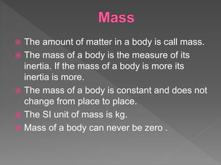  The amount of matter in a body is call mass.
 The mass of a body is the measure of its
inertia. If the mass of a body is more its
inertia is more.
 The mass of a body is constant and does not
change from place to place.
 The SI unit of mass is kg.
 Mass of a body can never be zero .
 