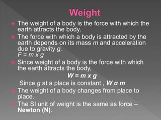 The weight of a body is the force with which the
earth attracts the body.
 The force with which a body is attracted by the
earth depends on its mass m and acceleration
due to gravity g.
F = m x g
 Since weight of a body is the force with which
the earth attracts the body,
W = m x g
Since g at a place is constant , W α m
 The weight of a body changes from place to
place.
 The SI unit of weight is the same as force –
Newton (N).
 