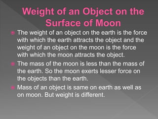  The weight of an object on the earth is the force
with which the earth attracts the object and the
weight of an object on the moon is the force
with which the moon attracts the object.
 The mass of the moon is less than the mass of
the earth. So the moon exerts lesser force on
the objects than the earth.
 Mass of an object is same on earth as well as
on moon. But weight is different.
 