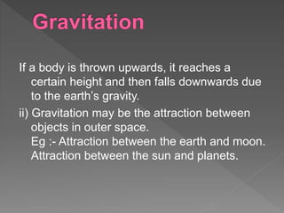 If a body is thrown upwards, it reaches a
certain height and then falls downwards due
to the earth’s gravity.
ii) Gravitation may be the attraction between
objects in outer space.
Eg :- Attraction between the earth and moon.
Attraction between the sun and planets.
 
