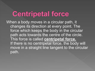 When a body moves in a circular path, it
changes its direction at every point. The
force which keeps the body in the circular
path acts towards the centre of the circle.
This force is called centripetal force.
If there is no centripetal force, the body will
move in a straight line tangent to the circular
path.
 