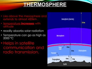 THERMOSPHERE
• Lies above the mesosphere and
extends to almost 450km .
• temperature increases with
altitude
• readily absorbs solar radiation
• Temperature can go as high as
2000 °C
• Helps in satellite
communication and
radio transmission.
 