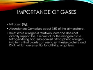 IMPORTANCE OF GASES
• Nitrogen (N ):
₂
• Abundance: Comprises about 78% of the atmosphere.
• Role: While nitrogen is relatively inert and does not
directly support life, it is crucial for the nitrogen cycle.
Nitrogen-fixing bacteria convert atmospheric nitrogen
into forms that plants can use to synthesize proteins and
DNA, which are essential for all living organisms.
 
