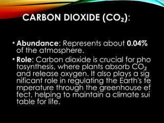 CARBON DIOXIDE (CO )
₂ :
• Abundance: Represents about 0.04%
of the atmosphere.
• Role: Carbon dioxide is crucial for pho
tosynthesis, where plants absorb CO₂
and release oxygen. It also plays a sig
nificant role in regulating the Earth's te
mperature through the greenhouse ef
fect, helping to maintain a climate sui
table for life.
 
