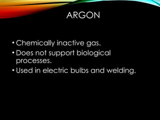 ARGON
• Chemically inactive gas.
• Does not support biological
processes.
• Used in electric bulbs and welding.
 