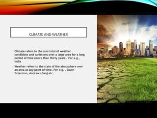 CLIMATE AND WEATHER
• Climate refers to the sum total of weather
conditions and variations over a large area for a long
period of time (more than thirty years). For e.g.,
India
• Weather refers to the state of the atmosphere over
an area at any point of time. For e.g. , South
Extension, Andrews Ganj etc.
This Photo by Unknown author is licensed under CC BY-NC.
 