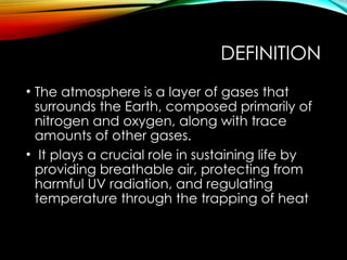 DEFINITION
• The atmosphere is a layer of gases that
surrounds the Earth, composed primarily of
nitrogen and oxygen, along with trace
amounts of other gases.
• It plays a crucial role in sustaining life by
providing breathable air, protecting from
harmful UV radiation, and regulating
temperature through the trapping of heat
 